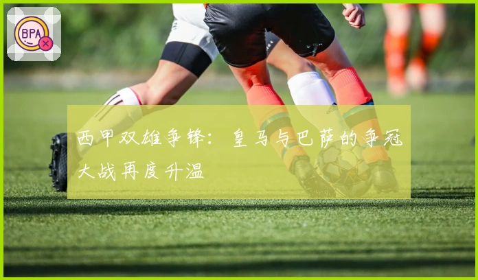 西甲双雄争锋:皇马与巴萨的争冠大战再度升温