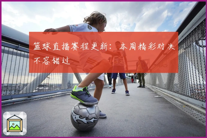 篮球直播赛程更新：本周精彩对决不容错过