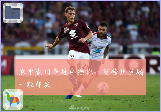 意甲豪门争冠白热化，重磅焦点战一触即发