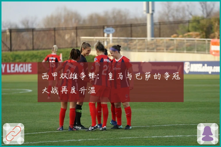 西甲双雄争锋：皇马与巴萨的争冠大战再度升温