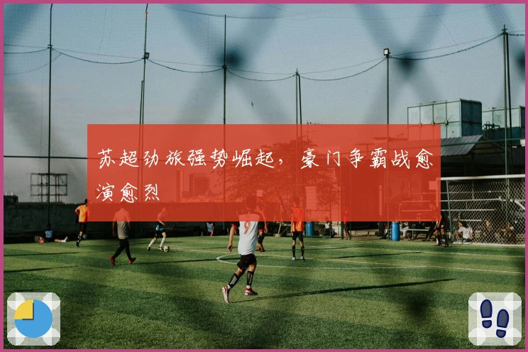 苏超劲旅强势崛起，豪门争霸战愈演愈烈