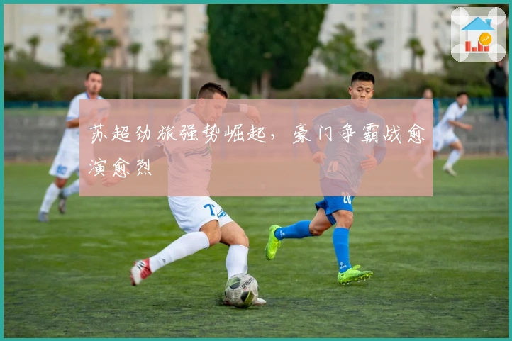 苏超劲旅强势崛起，豪门争霸战愈演愈烈