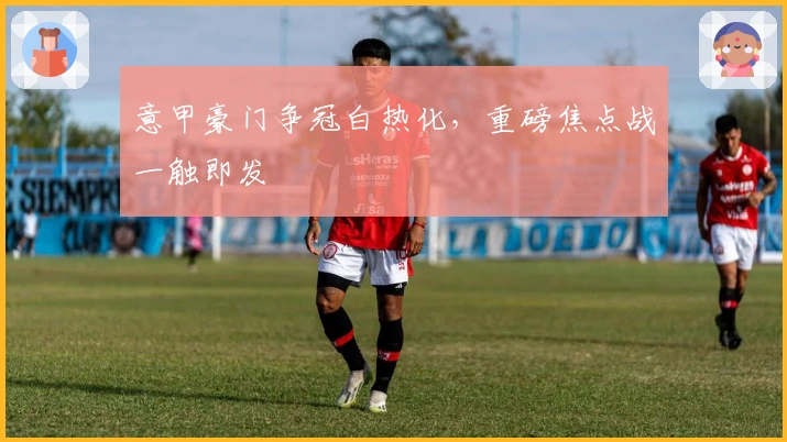 意甲豪门争冠白热化，重磅焦点战一触即发