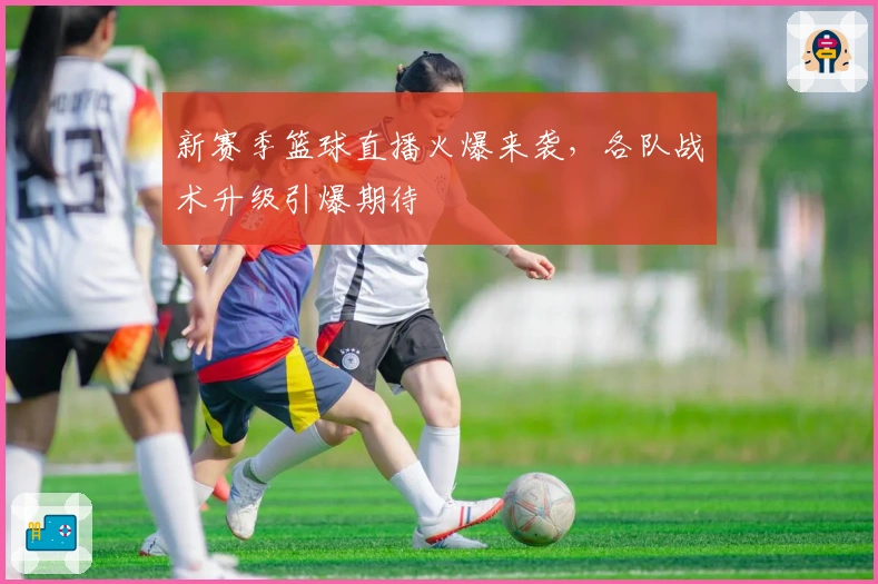 新赛季篮球直播火爆来袭，各队战术升级引爆期待