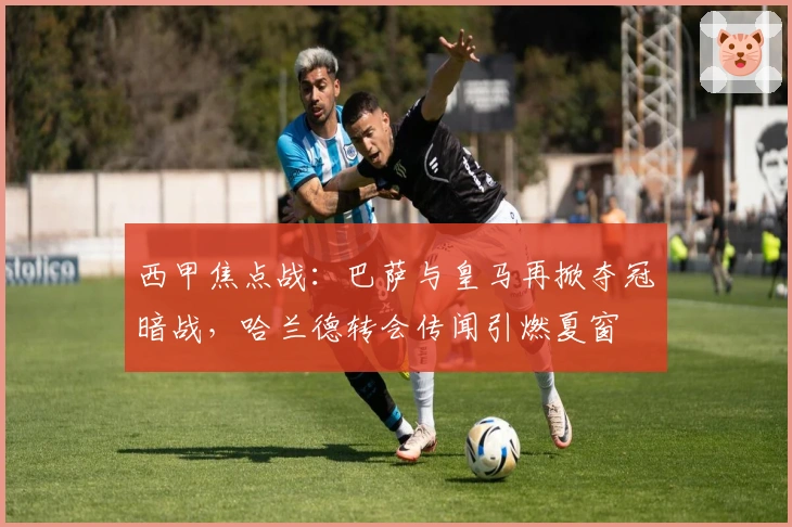 西甲焦点战:巴萨与皇马再掀夺冠暗战,哈兰德转会传闻引燃夏窗