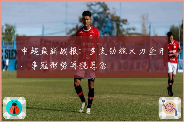中超最新战报:多支劲旅火力全开,争冠形势再现悬念