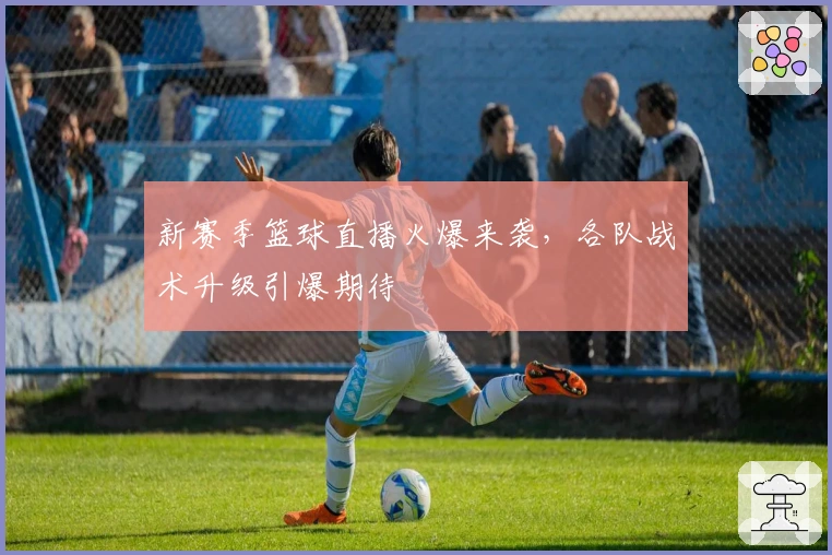 新赛季篮球直播火爆来袭，各队战术升级引爆期待