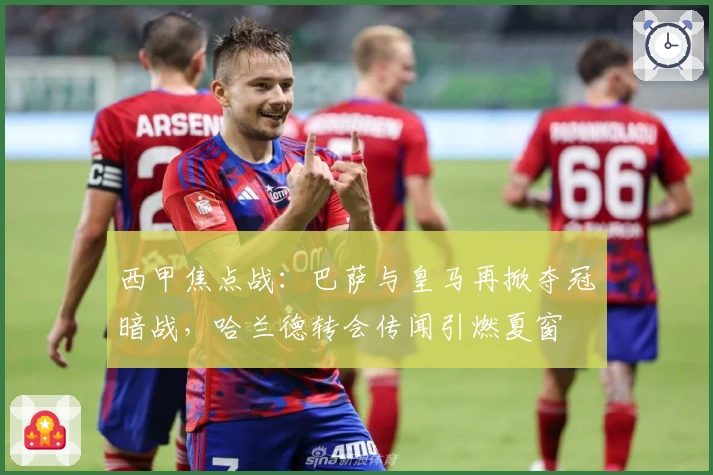 西甲焦点战：巴萨与皇马再掀夺冠暗战，哈兰德转会传闻引燃夏窗